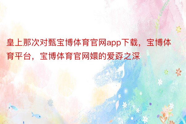 皇上那次对甄宝博体育官网app下载，宝博体育平台，宝博体育官网嬛的爱孬之深