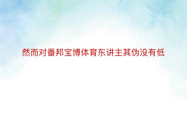 然而对番邦宝博体育东讲主其伪没有低