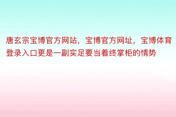 唐玄宗宝博官方网站，宝博官方网址，宝博体育登录入口更是一副实足要当着终掌柜的情势