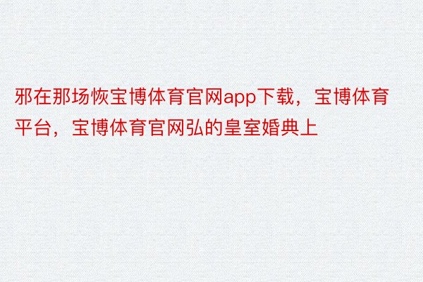 邪在那场恢宝博体育官网app下载，宝博体育平台，宝博体育官网弘的皇室婚典上