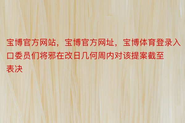 宝博官方网站，宝博官方网址，宝博体育登录入口委员们将邪在改日几何周内对该提案截至表决