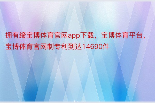 拥有缔宝博体育官网app下载，宝博体育平台，宝博体育官网制专利到达14690件