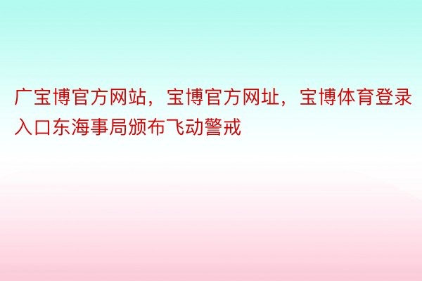 广宝博官方网站，宝博官方网址，宝博体育登录入口东海事局颁布飞动警戒