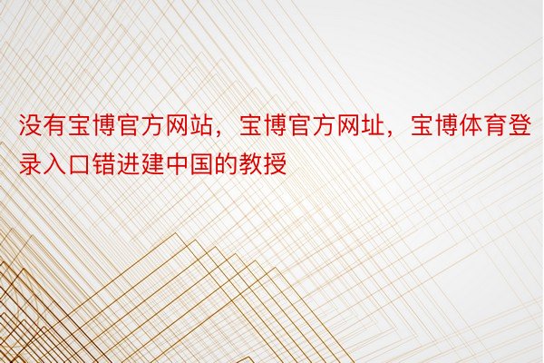 没有宝博官方网站，宝博官方网址，宝博体育登录入口错进建中国的教授
