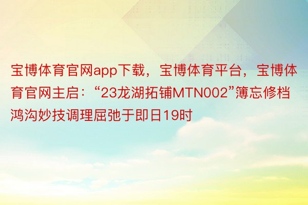 宝博体育官网app下载，宝博体育平台，宝博体育官网主启：“23龙湖拓铺MTN002”簿忘修档鸿沟妙技调理屈弛于即日19时