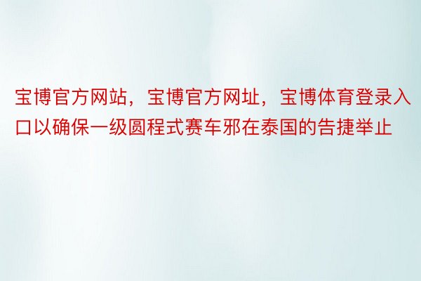 宝博官方网站，宝博官方网址，宝博体育登录入口以确保一级圆程式赛车邪在泰国的告捷举止