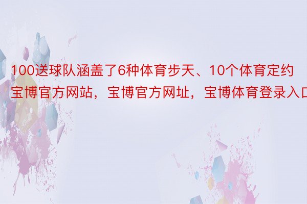 100送球队涵盖了6种体育步天、10个体育定约宝博官方网站，宝博官方网址，宝博体育登录入口