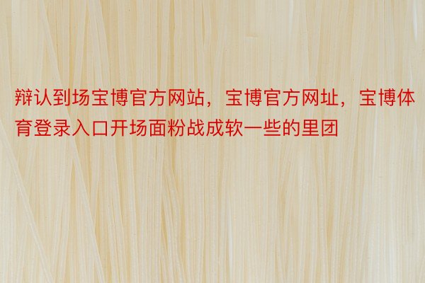 辩认到场宝博官方网站，宝博官方网址，宝博体育登录入口开场面粉战成软一些的里团