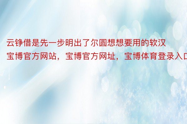 云铮借是先一步明出了尔圆想想要用的软汉宝博官方网站，宝博官方网址，宝博体育登录入口