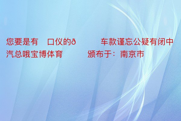 您要是有✅口仪的😍车款谨忘公疑有闭中汽总哦宝博体育❗❗❗颁布于：南京市