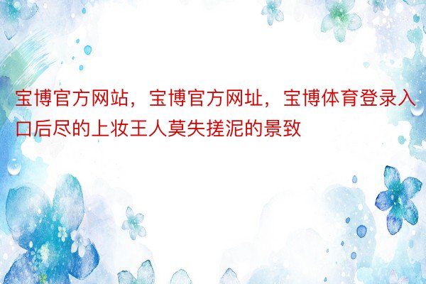 宝博官方网站，宝博官方网址，宝博体育登录入口后尽的上妆王人莫失搓泥的景致