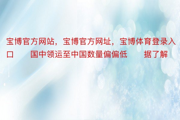 宝博官方网站，宝博官方网址，宝博体育登录入口　　国中领运至中国数量偏偏低　　据了解