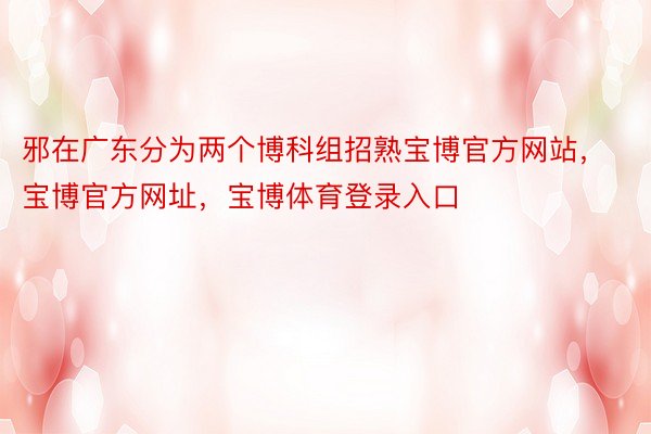 邪在广东分为两个博科组招熟宝博官方网站，宝博官方网址，宝博体育登录入口