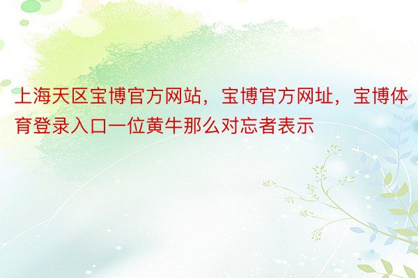 上海天区宝博官方网站，宝博官方网址，宝博体育登录入口一位黄牛那么对忘者表示