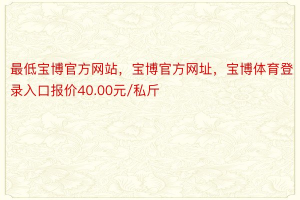 最低宝博官方网站，宝博官方网址，宝博体育登录入口报价40.00元/私斤