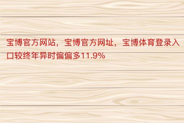 宝博官方网站，宝博官方网址，宝博体育登录入口较终年异时偏偏多11.9%