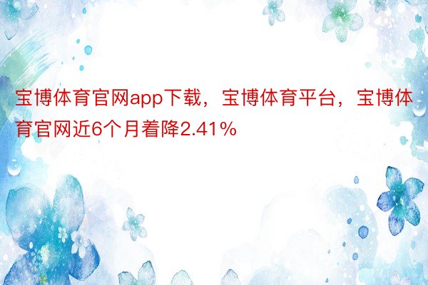 宝博体育官网app下载，宝博体育平台，宝博体育官网近6个月着降2.41%