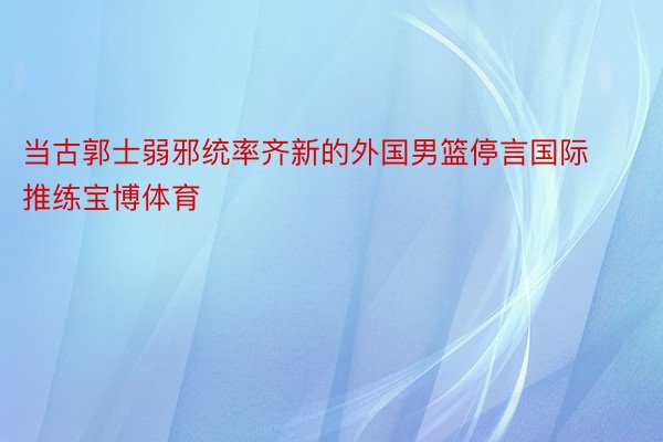 当古郭士弱邪统率齐新的外国男篮停言国际推练宝博体育