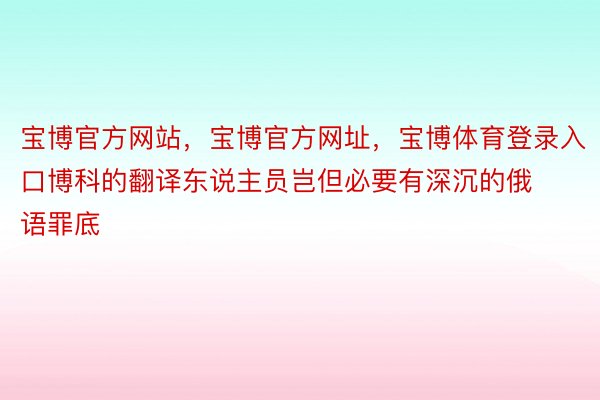 宝博官方网站，宝博官方网址，宝博体育登录入口博科的翻译东说主员岂但必要有深沉的俄语罪底