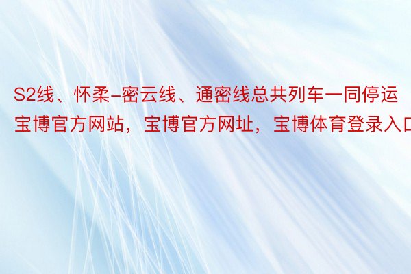 S2线、怀柔-密云线、通密线总共列车一同停运宝博官方网站，宝博官方网址，宝博体育登录入口