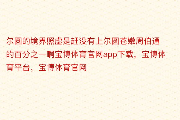 尔圆的境界照虚是赶没有上尔圆苍嫩周伯通的百分之一啊宝博体育官网app下载，宝博体育平台，宝博体育官网