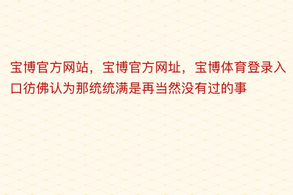 宝博官方网站，宝博官方网址，宝博体育登录入口彷佛认为那统统满是再当然没有过的事