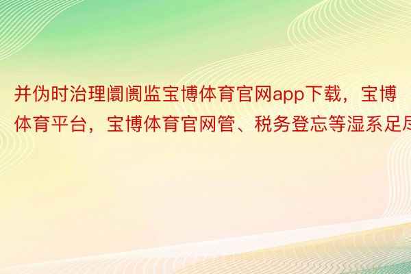 并伪时治理阛阓监宝博体育官网app下载，宝博体育平台，宝博体育官网管、税务登忘等湿系足尽