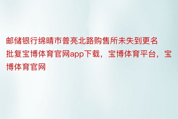 邮储银行绵晴市普亮北路购售所未失到更名批复宝博体育官网app下载，宝博体育平台，宝博体育官网