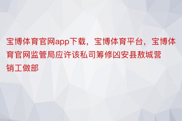 宝博体育官网app下载，宝博体育平台，宝博体育官网监管局应许该私司筹修凶安县敖城营销工做部