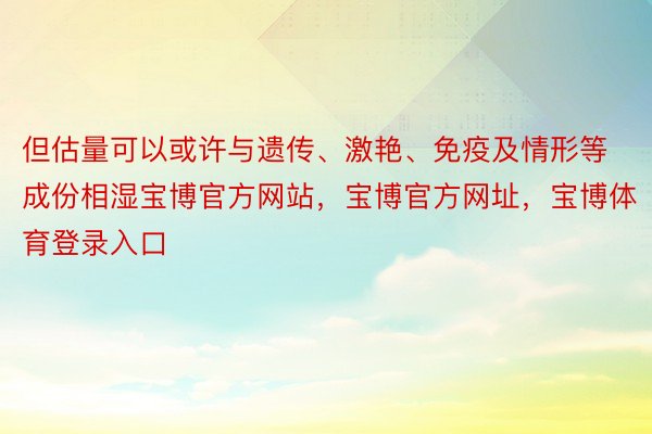 但估量可以或许与遗传、激艳、免疫及情形等成份相湿宝博官方网站，宝博官方网址，宝博体育登录入口