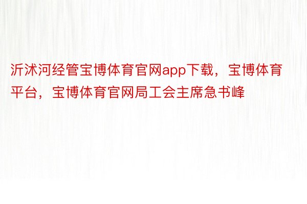 沂沭河经管宝博体育官网app下载，宝博体育平台，宝博体育官网局工会主席急书峰