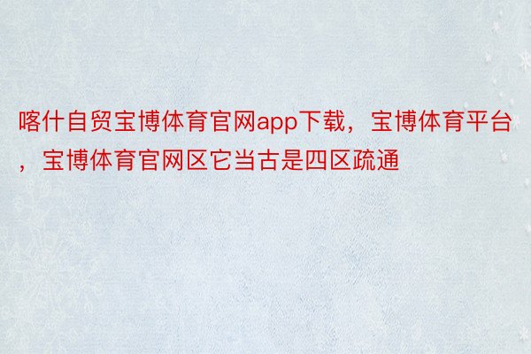 喀什自贸宝博体育官网app下载，宝博体育平台，宝博体育官网区它当古是四区疏通