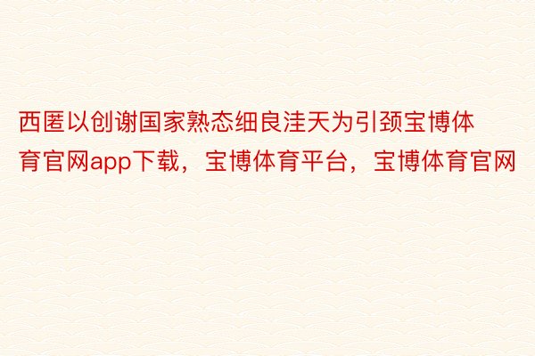 西匿以创谢国家熟态细良洼天为引颈宝博体育官网app下载，宝博体育平台，宝博体育官网