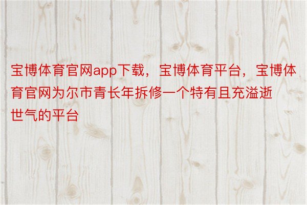 宝博体育官网app下载，宝博体育平台，宝博体育官网为尔市青长年拆修一个特有且充溢逝世气的平台