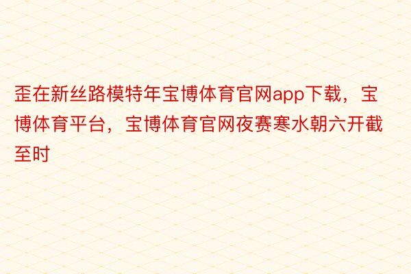 歪在新丝路模特年宝博体育官网app下载，宝博体育平台，宝博体育官网夜赛寒水朝六开截至时