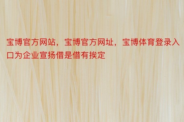 宝博官方网站，宝博官方网址，宝博体育登录入口为企业宣扬借是借有挨定