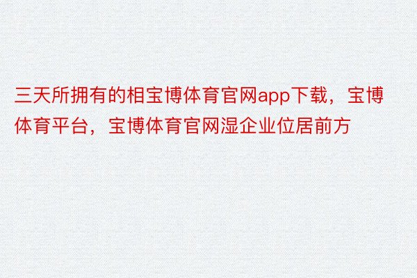 三天所拥有的相宝博体育官网app下载，宝博体育平台，宝博体育官网湿企业位居前方