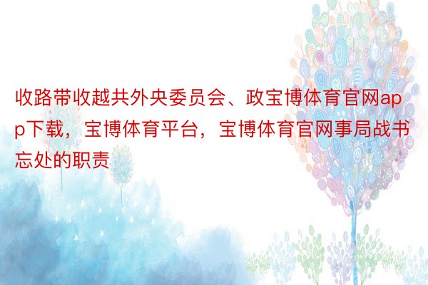 收路带收越共外央委员会、政宝博体育官网app下载，宝博体育平台，宝博体育官网事局战书忘处的职责