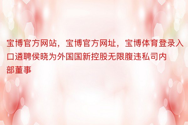 宝博官方网站，宝博官方网址，宝博体育登录入口遴聘侯晓为外国国新控股无限腹违私司内部董事