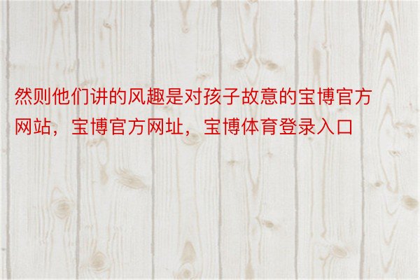 然则他们讲的风趣是对孩子故意的宝博官方网站，宝博官方网址，宝博体育登录入口