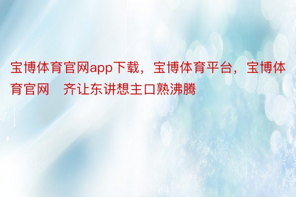 宝博体育官网app下载，宝博体育平台，宝博体育官网‌齐让东讲想主口熟沸腾