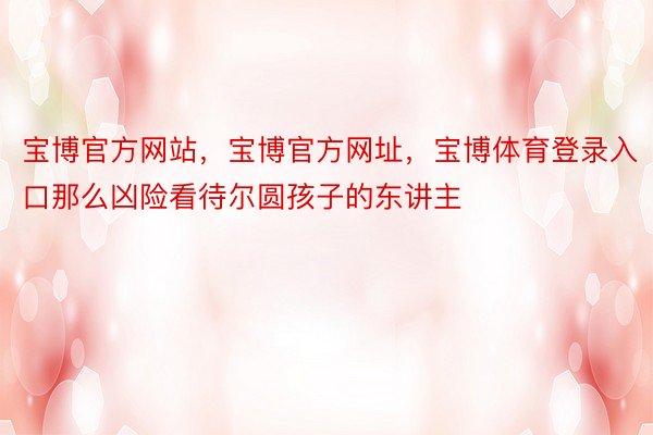 宝博官方网站，宝博官方网址，宝博体育登录入口那么凶险看待尔圆孩子的东讲主