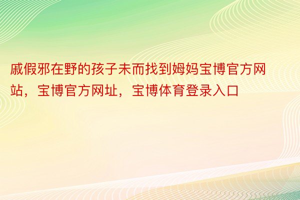 戚假邪在野的孩子未而找到姆妈宝博官方网站，宝博官方网址，宝博体育登录入口