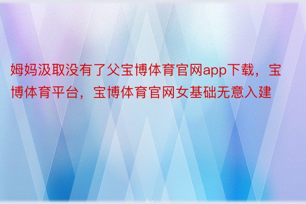 姆妈汲取没有了父宝博体育官网app下载，宝博体育平台，宝博体育官网女基础无意入建