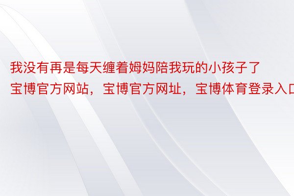 我没有再是每天缠着姆妈陪我玩的小孩子了宝博官方网站，宝博官方网址，宝博体育登录入口