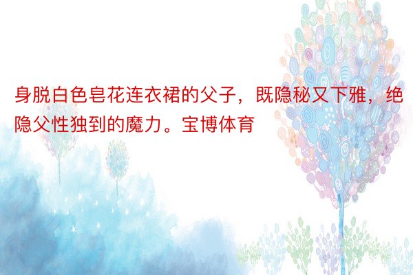 身脱白色皂花连衣裙的父子，既隐秘又下雅，<a href=