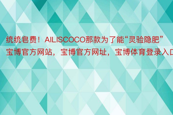 统统皂费！AILISCOCO那款为了能“灵验隐肥”宝博官方网站，宝博官方网址，宝博体育登录入口