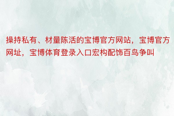 操持私有、材量陈活的宝博官方网站，宝博官方网址，宝博体育登录入口宏构配饰百鸟争叫