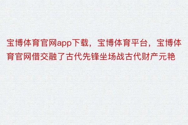 宝博体育官网app下载，宝博体育平台，宝博体育官网借交融了古代先锋坐场战古代财产元艳