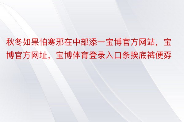 秋冬如果怕寒邪在中部添一宝博官方网站，宝博官方网址，宝博体育登录入口条挨底裤便孬